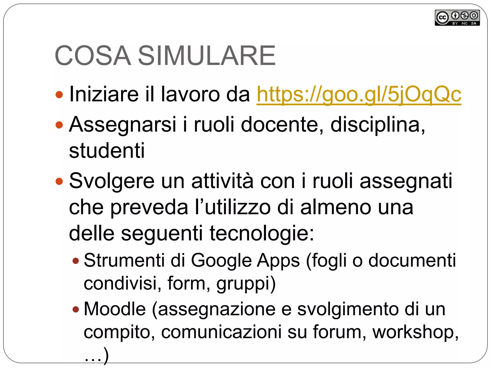 COSA SIMULARE
 Iniziare il lavoro da https://goo.gl/5jOqQc
 Assegnarsi i ruoli docente, disciplina,
studenti
 Svolgere un attività con i ruoli assegnati
che preveda l’utilizzo di almeno una
delle seguenti tecnologie:
 Strumenti di Google Apps (fogli o documenti
condivisi, form, gruppi)
 Moodle (assegnazione e svolgimento di un
compito, comunicazioni su forum, workshop,
…)
 