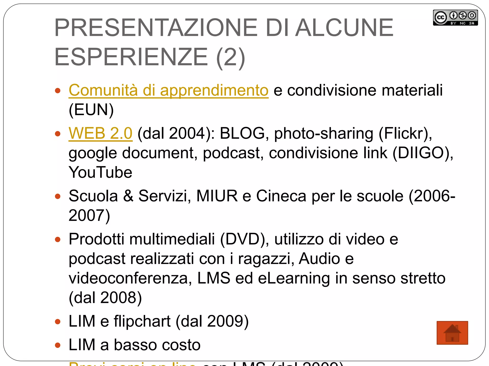 PRESENTAZIONE DI ALCUNE
ESPERIENZE (2)
 Comunità di apprendimento e condivisione materiali
(EUN)
 WEB 2.0 (dal 2004): BLOG, photo-sharing (Flickr),
google document, podcast, condivisione link (DIIGO),
YouTube
 Scuola & Servizi, MIUR e Cineca per le scuole (2006-
2007)
 Prodotti multimediali (DVD), utilizzo di video e
podcast realizzati con i ragazzi, Audio e
videoconferenza, LMS ed eLearning in senso stretto
(dal 2008)
 LIM e flipchart (dal 2009)
 LIM a basso costo
 