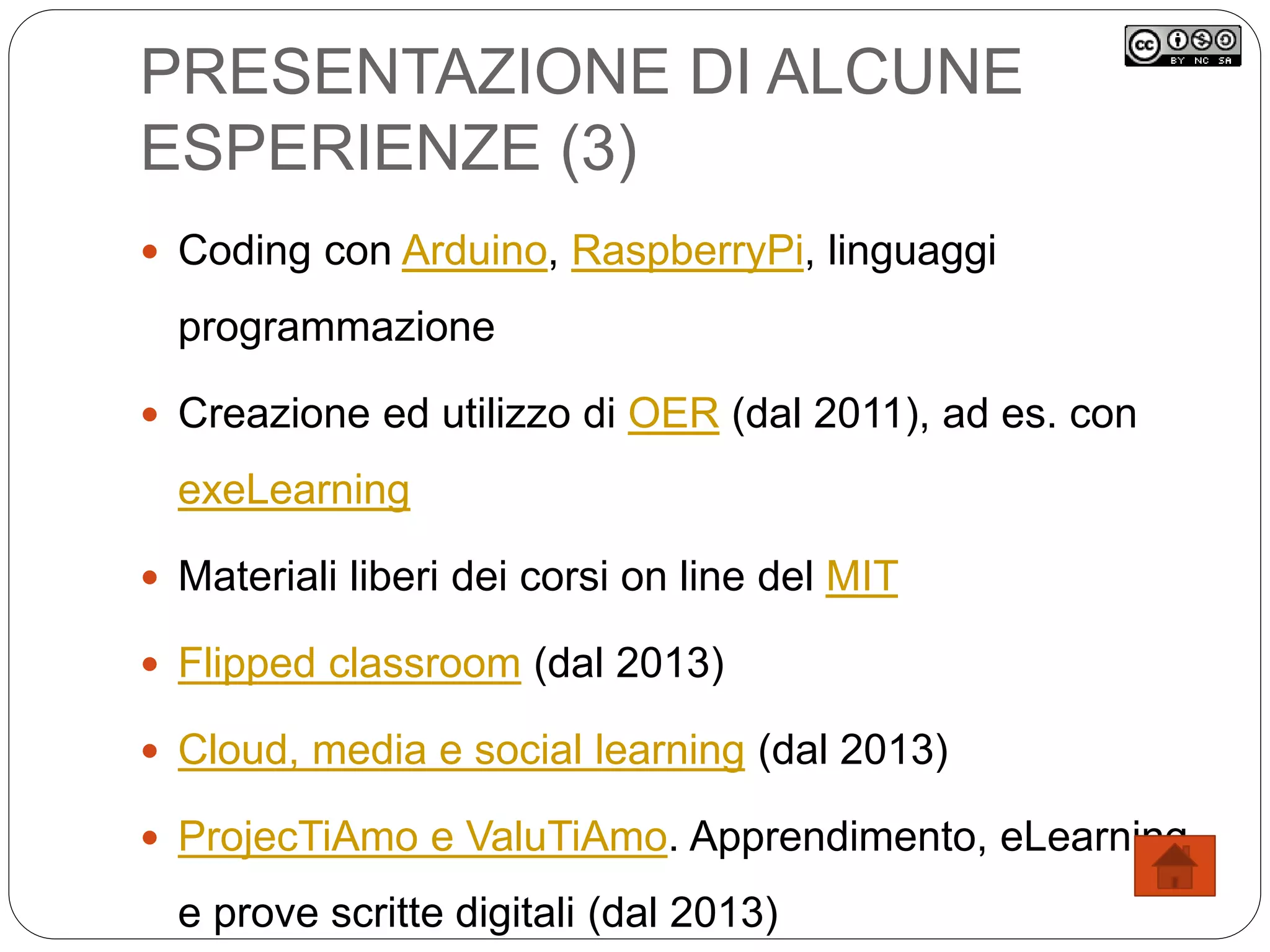 PRESENTAZIONE DI ALCUNE
ESPERIENZE (3)
 Coding con Arduino, RaspberryPi, linguaggi
programmazione
 Creazione ed utilizzo di OER (dal 2011), ad es. con
exeLearning
 Materiali liberi dei corsi on line del MIT
 Flipped classroom (dal 2013)
 Cloud, media e social learning (dal 2013)
 ProjecTiAmo e ValuTiAmo. Apprendimento, eLearning
e prove scritte digitali (dal 2013)
 