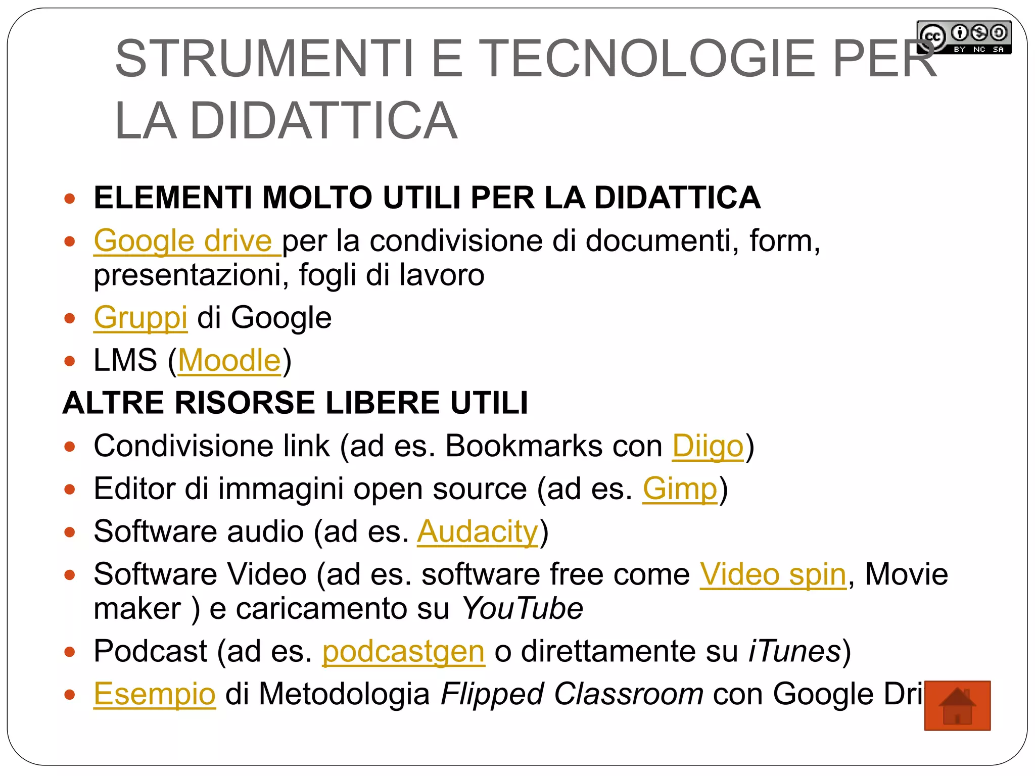 STRUMENTI E TECNOLOGIE PER
LA DIDATTICA
 ELEMENTI MOLTO UTILI PER LA DIDATTICA
 Google drive per la condivisione di documenti, form,
presentazioni, fogli di lavoro
 Gruppi di Google
 LMS (Moodle)
ALTRE RISORSE LIBERE UTILI
 Condivisione link (ad es. Bookmarks con Diigo)
 Editor di immagini open source (ad es. Gimp)
 Software audio (ad es. Audacity)
 Software Video (ad es. software free come Video spin, Movie
maker ) e caricamento su YouTube
 Podcast (ad es. podcastgen o direttamente su iTunes)
 Esempio di Metodologia Flipped Classroom con Google Drive
 