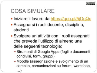 COSA SIMULARE
 Iniziare il lavoro da https://goo.gl/5jOqQc
 Assegnarsi i ruoli docente, disciplina,
studenti
 Svolgere un attività con i ruoli assegnati
che preveda l’utilizzo di almeno una
delle seguenti tecnologie:
 Strumenti di Google Apps (fogli o documenti
condivisi, form, gruppi)
 Moodle (assegnazione e svolgimento di un
compito, comunicazioni su forum, workshop,
…)
 