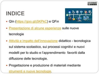 INDICE
 QIn (https://goo.gl/j5KPkC) e QFin
 Presentazione di alcune esperienze sulle nuove
tecnologie
 Attività e impatto dell’innovazione didattico - tecnologica
sul sistema scolastico, sui processi cognitivi e nuovi
modelli per lo studio e l’apprendimento favoriti dalla
diffusione delle tecnologie.
 Progettazione e produzione di materiali mediante
strumenti e nuove tecnologie.
 