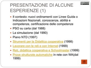PRESENTAZIONE DI ALCUNE
ESPERIENZE (1)
 Il contesto: nuovi ordinamenti con Linee Guida o
Indicazioni Nazionali, conoscenze, abilità e
competenze, certificazione delle competenze
 PSO su carta (dal 1988)
 La simulazione (dal 1990)
 Piano NTD (1997)
 Strumenti per la Didattica cooperativa (1998)
 Lavorare con le reti e con Internet (1999)
 Reti, didattica cooperativa e Schoolmaster (1999)
 Prove strutturate automatiche in rete con WA(dal
1999)
 