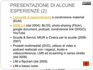 PRESENTAZIONE DI ALCUNE
ESPERIENZE (2)
 Comunità di apprendimento e condivisione materiali
(EUN)
 WEB 2.0 (dal 2004): BLOG, photo-sharing (Flickr),
google document, podcast, condivisione link (DIIGO),
YouTube
 Scuola & Servizi, MIUR e Cineca per le scuole (2006-
2007)
 Prodotti multimediali (DVD), utilizzo di video e
podcast realizzati con i ragazzi, Audio e
videoconferenza, LMS ed eLearning in senso stretto
(dal 2008)
 LIM e flipchart (dal 2009)
 LIM a basso costo
 