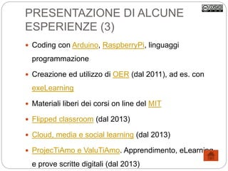 PRESENTAZIONE DI ALCUNE
ESPERIENZE (3)
 Coding con Arduino, RaspberryPi, linguaggi
programmazione
 Creazione ed utilizzo di OER (dal 2011), ad es. con
exeLearning
 Materiali liberi dei corsi on line del MIT
 Flipped classroom (dal 2013)
 Cloud, media e social learning (dal 2013)
 ProjecTiAmo e ValuTiAmo. Apprendimento, eLearning
e prove scritte digitali (dal 2013)
 