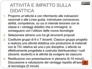 ATTIVITÀ E IMPATTO SULLA
DIDATTICA
1. Proporre un’attività e con riferimento alle indicazioni
nazionali o alle Linee guida, individuare conoscenze,
abilità, competenze, su cui si intende lavorare con la
classe e i vantaggi didattici che si immagina si
conseguano con l’utilizzo delle nuove tecnologie
2. Selezionare almeno uno tra gli strumenti proposti
3. Costituire gruppi di 6 o 7 docenti. Ciascun gruppo progetta
e realizza una attività didattica con produzione di materiali
con le TIC relativa ad una o più discipline. L’attività va
effettivamente progettata e costruita distribuendosi i ruoli
(docenti, studenti) e le attività da svolgere da ciascuno
4. Restituzione con presentazione in plenaria (5-10 minuti),
Discussione e valutazione dei vantaggi rispetto all’assenza
di tecnologia (5 minuti)
 