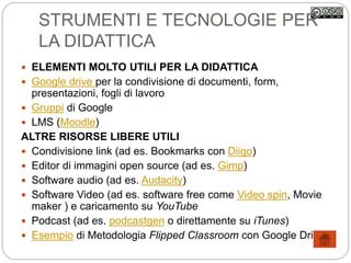 STRUMENTI E TECNOLOGIE PER
LA DIDATTICA
 ELEMENTI MOLTO UTILI PER LA DIDATTICA
 Google drive per la condivisione di documenti, form,
presentazioni, fogli di lavoro
 Gruppi di Google
 LMS (Moodle)
ALTRE RISORSE LIBERE UTILI
 Condivisione link (ad es. Bookmarks con Diigo)
 Editor di immagini open source (ad es. Gimp)
 Software audio (ad es. Audacity)
 Software Video (ad es. software free come Video spin, Movie
maker ) e caricamento su YouTube
 Podcast (ad es. podcastgen o direttamente su iTunes)
 Esempio di Metodologia Flipped Classroom con Google Drive
 