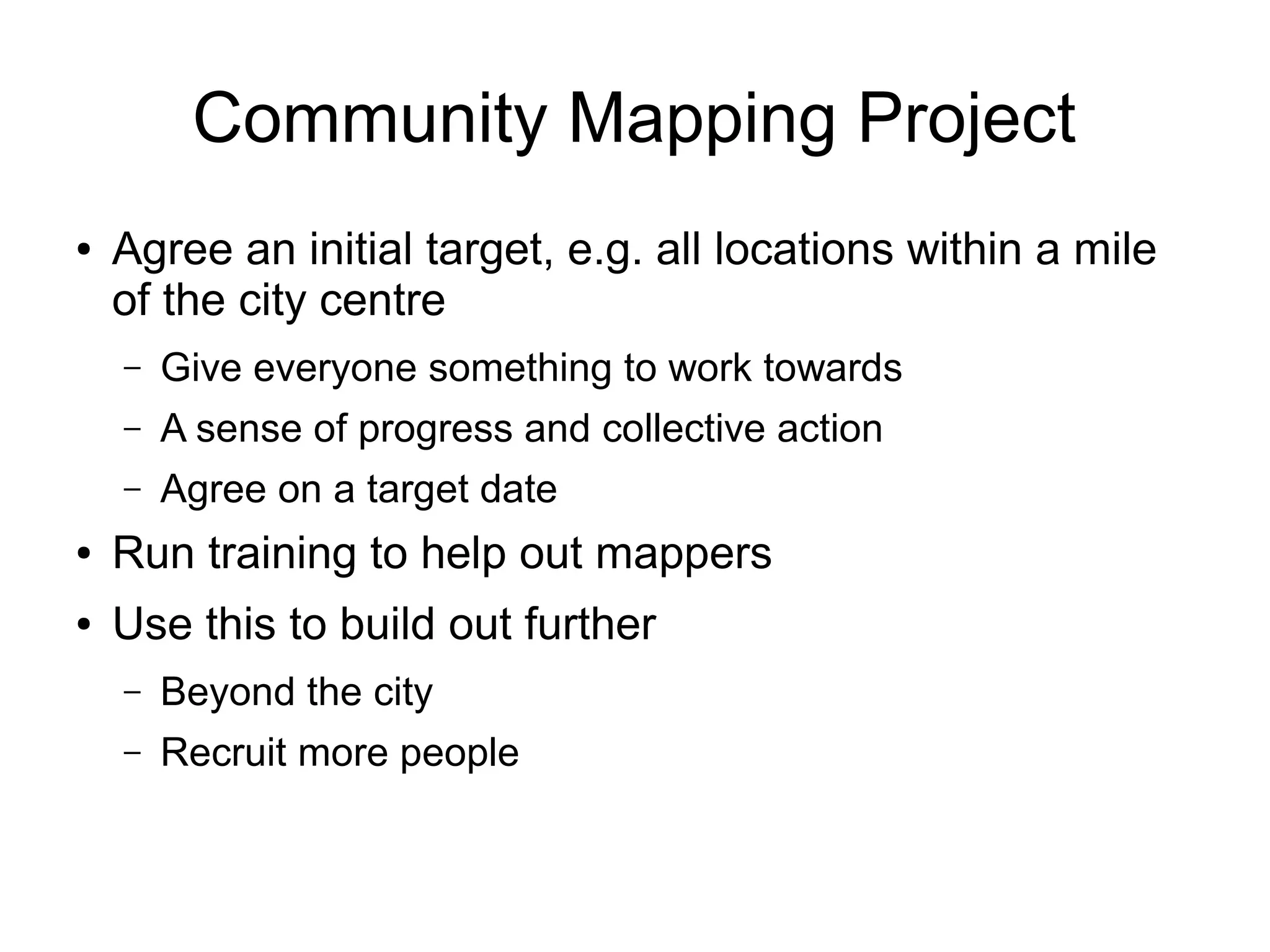 Community Mapping Project
● Agree an initial target, e.g. all locations within a mile
of the city centre
– Give everyone something to work towards
– A sense of progress and collective action
– Agree on a target date
● Run training to help out mappers
● Use this to build out further
– Beyond the city
– Recruit more people
 