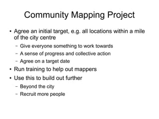 Community Mapping Project
● Agree an initial target, e.g. all locations within a mile
of the city centre
– Give everyone something to work towards
– A sense of progress and collective action
– Agree on a target date
● Run training to help out mappers
● Use this to build out further
– Beyond the city
– Recruit more people
 