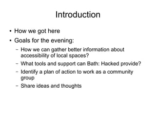 Introduction
● How we got here
● Goals for the evening:
– How we can gather better information about
accessibility of local spaces?
– What tools and support can Bath: Hacked provide?
– Identify a plan of action to work as a community
group
– Share ideas and thoughts
 
