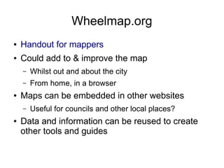 Wheelmap.org
● Handout for mappers
● Could add to & improve the map
– Whilst out and about the city
– From home, in a browser
● Maps can be embedded in other websites
– Useful for councils and other local places?
● Data and information can be reused to create
other tools and guides
 