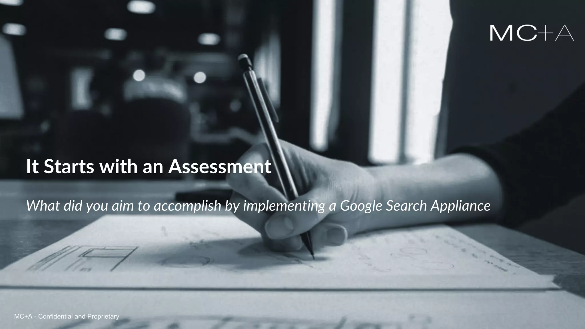 MC+A - Confidential and ProprietaryMC+A - Confidential and Proprietary
It Starts with an Assessment
What did you aim to accomplish by implementing a Google Search Appliance
MC+A - Confidential and Proprietary
 