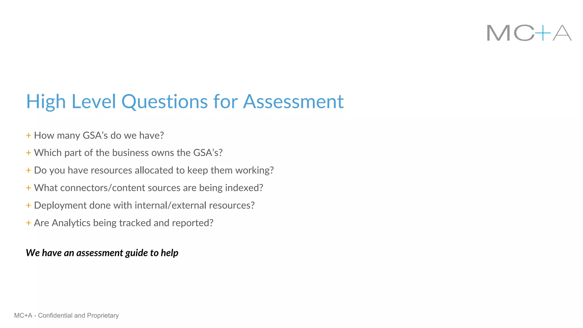 MC+A - Confidential and Proprietary
High Level Questions for Assessment
+ How many GSA’s do we have?
+ Which part of the business owns the GSA’s?
+ Do you have resources allocated to keep them working?
+ What connectors/content sources are being indexed?
+ Deployment done with internal/external resources?
+ Are Analytics being tracked and reported?
We have an assessment guide to help
 