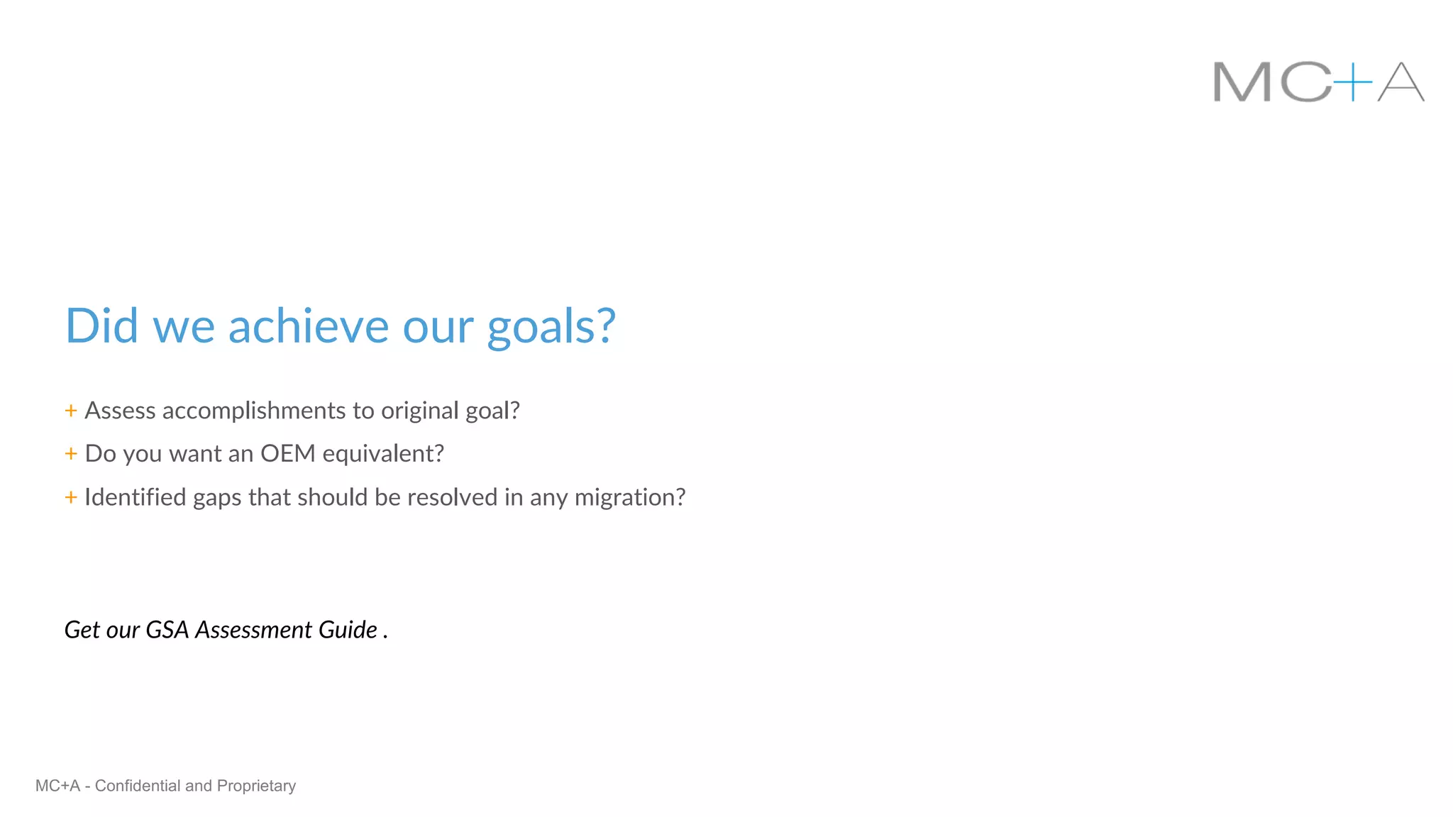 MC+A - Confidential and Proprietary
Did we achieve our goals?
+ Assess accomplishments to original goal?
+ Do you want an OEM equivalent?
+ Identified gaps that should be resolved in any migration?
Get our GSA Assessment Guide .
 