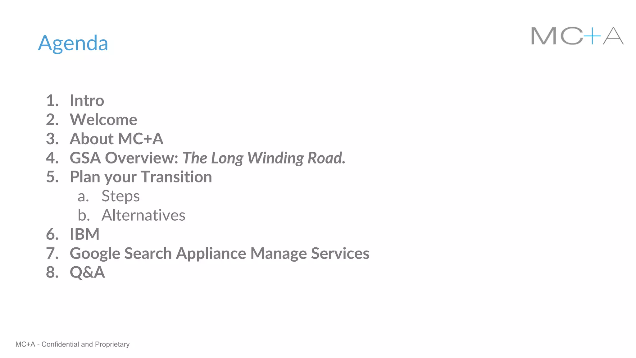 MC+A - Confidential and Proprietary
Agenda
1. Intro
2. Welcome
3. About MC+A
4. GSA Overview: The Long Winding Road.
5. Plan your Transition
a. Steps
b. Alternatives
6. IBM
7. Google Search Appliance Manage Services
8. Q&A
 