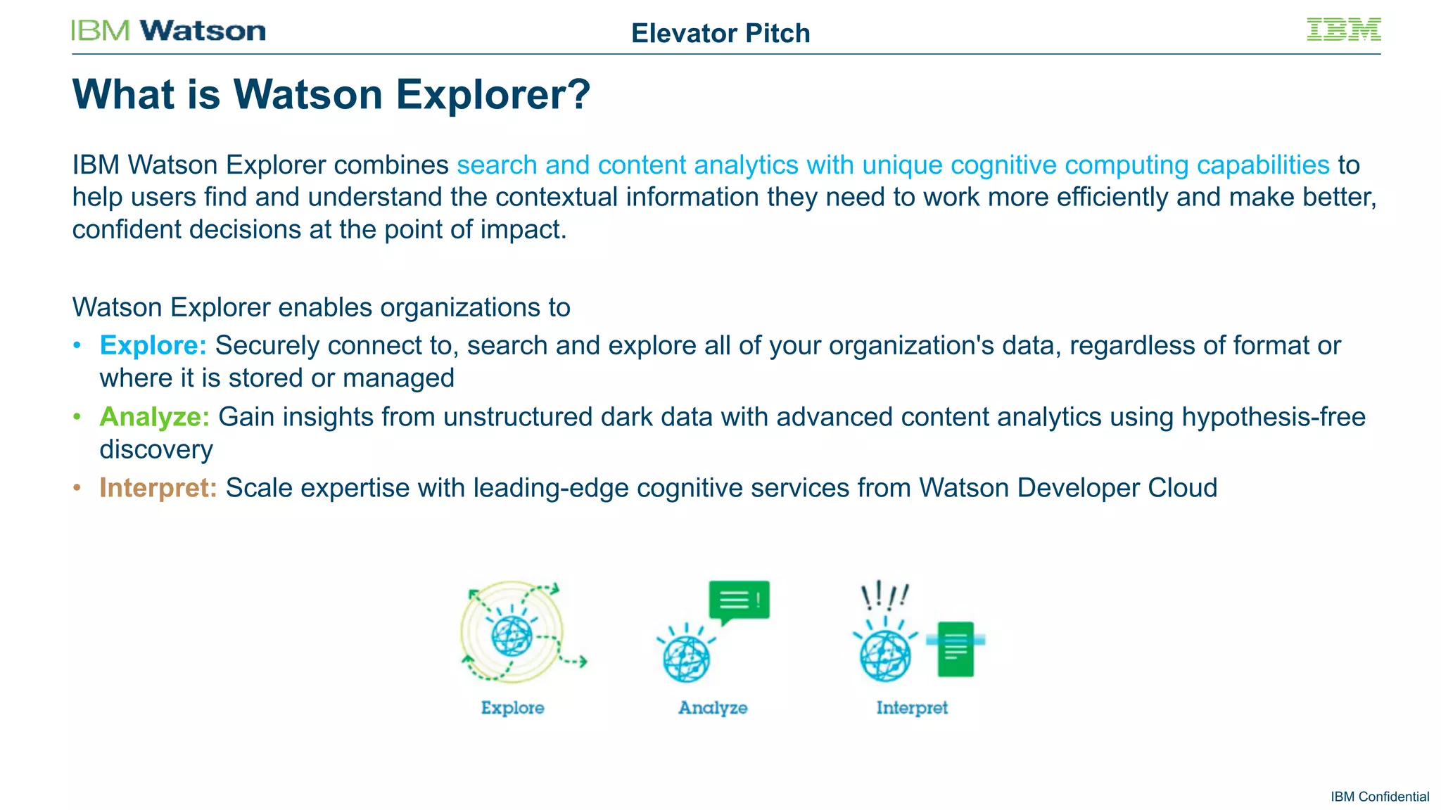 IBM Confidential
What is Watson Explorer?
Elevator Pitch
IBM Watson Explorer combines search and content analytics with unique cognitive computing capabilities to
help users find and understand the contextual information they need to work more efficiently and make better,
confident decisions at the point of impact.
Watson Explorer enables organizations to
• Explore: Securely connect to, search and explore all of your organization's data, regardless of format or
where it is stored or managed
• Analyze: Gain insights from unstructured dark data with advanced content analytics using hypothesis-free
discovery
• Interpret: Scale expertise with leading-edge cognitive services from Watson Developer Cloud
 
