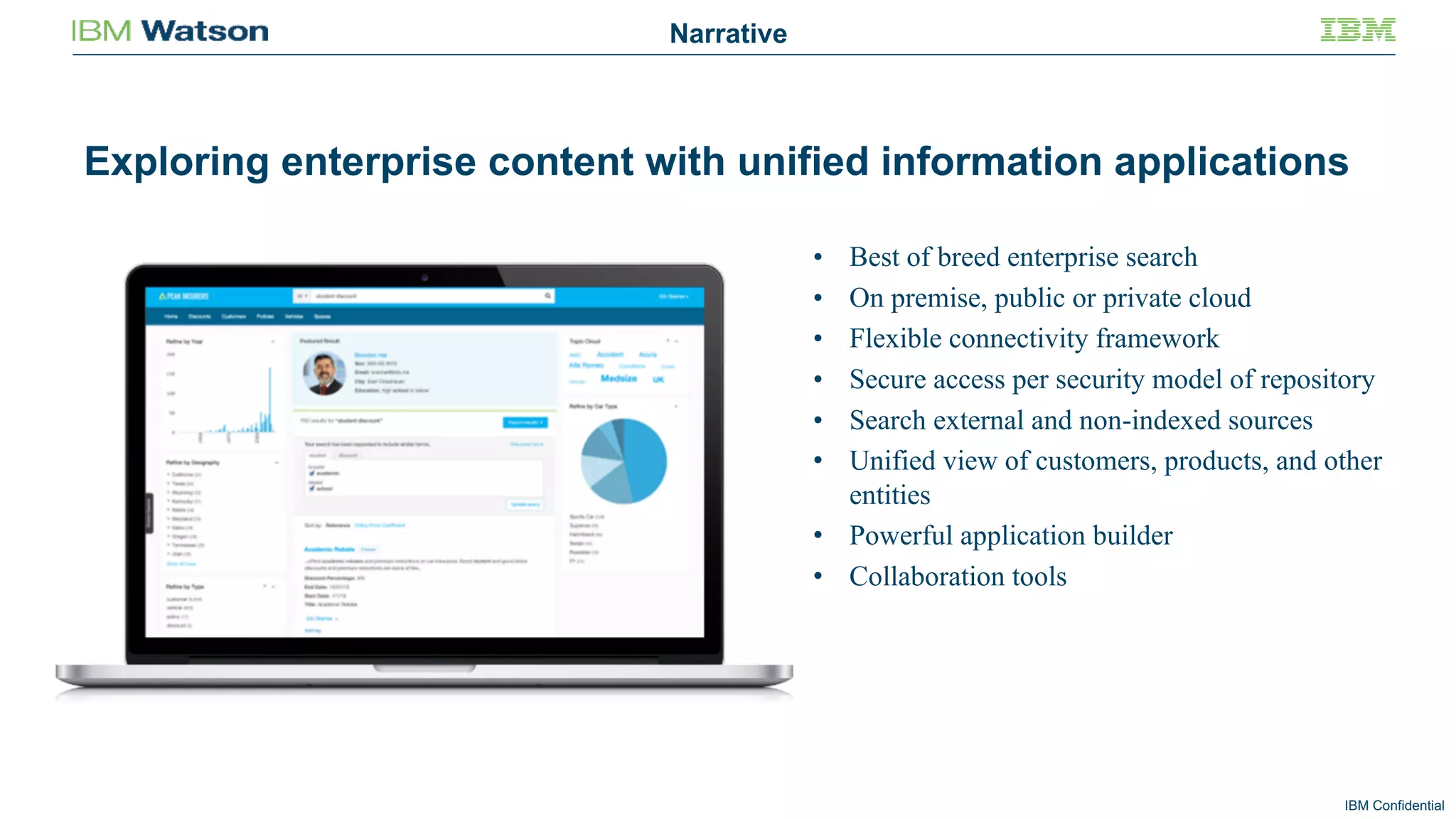 IBM Confidential
• Best of breed enterprise search
• On premise, public or private cloud
• Flexible connectivity framework
• Secure access per security model of repository
• Search external and non-indexed sources
• Unified view of customers, products, and other
entities
• Powerful application builder
• Collaboration tools
Exploring enterprise content with unified information applications
Narrative
 