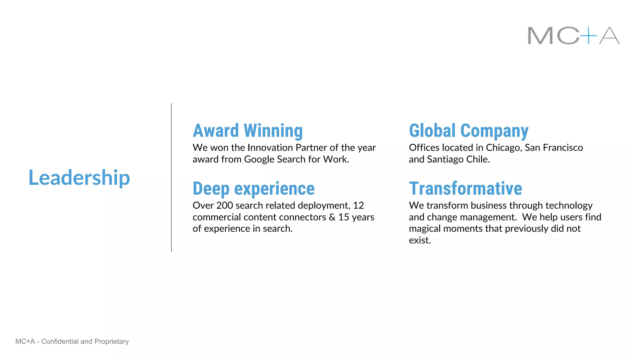MC+A - Confidential and Proprietary
Leadership
Award Winning
We won the Innovation Partner of the year
award from Google Search for Work.
Global Company
Offices located in Chicago, San Francisco
and Santiago Chile.
Deep experience
Over 200 search related deployment, 12
commercial content connectors & 15 years
of experience in search.
Transformative
We transform business through technology
and change management. We help users find
magical moments that previously did not
exist.
 
