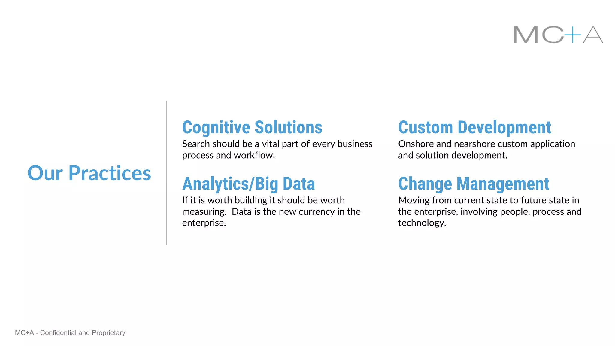 MC+A - Confidential and Proprietary
Our Practices
Cognitive Solutions
Search should be a vital part of every business
process and workflow.
Custom Development
Onshore and nearshore custom application
and solution development.
Analytics/Big Data
If it is worth building it should be worth
measuring. Data is the new currency in the
enterprise.
Change Management
Moving from current state to future state in
the enterprise, involving people, process and
technology.
 