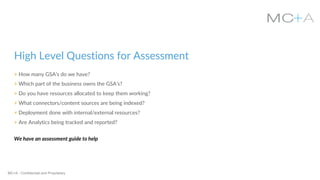 MC+A - Confidential and Proprietary
High Level Questions for Assessment
+ How many GSA’s do we have?
+ Which part of the business owns the GSA’s?
+ Do you have resources allocated to keep them working?
+ What connectors/content sources are being indexed?
+ Deployment done with internal/external resources?
+ Are Analytics being tracked and reported?
We have an assessment guide to help
 