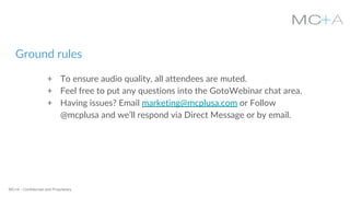 MC+A - Confidential and Proprietary
Ground rules
+ To ensure audio quality, all attendees are muted.
+ Feel free to put any questions into the GotoWebinar chat area.
+ Having issues? Email marketing@mcplusa.com or Follow
@mcplusa and we’ll respond via Direct Message or by email.
 