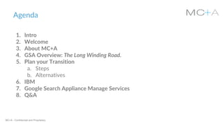 MC+A - Confidential and Proprietary
Agenda
1. Intro
2. Welcome
3. About MC+A
4. GSA Overview: The Long Winding Road.
5. Plan your Transition
a. Steps
b. Alternatives
6. IBM
7. Google Search Appliance Manage Services
8. Q&A
 