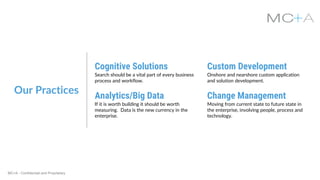 MC+A - Confidential and Proprietary
Our Practices
Cognitive Solutions
Search should be a vital part of every business
process and workflow.
Custom Development
Onshore and nearshore custom application
and solution development.
Analytics/Big Data
If it is worth building it should be worth
measuring. Data is the new currency in the
enterprise.
Change Management
Moving from current state to future state in
the enterprise, involving people, process and
technology.
 
