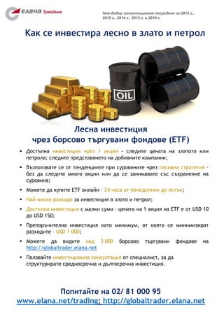Попитайте на 02/ 81 000 95
www.elana.net/trading; http://globaltrader.elana.net
Най-добър инвестиционен посредник за 2016 г.,
2015 г., 2014 г., 2013 г. и 2010 г.
Лесна инвестиция
чрез борсово търгувани фондове (ETF)
 Достъпна инвестиция чрез 1 акция - следите цената на златото или
петрола; следите представянето на добивните компании;
 Възползвате се от тенденциите при суровините чрез пасивна стратегия –
без да следите много акции или да се занимавате със съхранение на
суровина;
 Можете да купите ETF онлайн – 24 часа от понеделник до петък;
 Най-ниски разходи за инвестиция в злато и петрол;
 Достъпна инвестиция с малки суми – цената на 1 акция на ETF е от USD 10
до USD 150;
 Препоръчителна инвестиция като минимум, от която се минимизират
разходите – USD 1 000;
 Можете да видите над 3 000 борсово търгувани фондове на
http://globaltrader.elana.net
 Ползвайте инвестиционна консултация от специалист, за да
структурирате средносрочна и дългосрочна инвестиция.
Как се инвестира лесно в злато и петрол
 