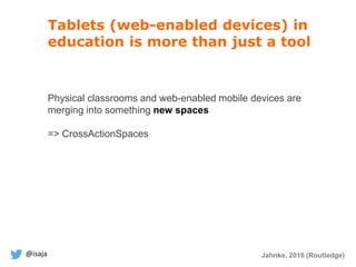 @isaja
Tablets (web-enabled devices) in
education is more than just a tool
Physical classrooms and web-enabled mobile devices are
merging into something new spaces
=> CrossActionSpaces
Jahnke, 2016 (Routledge)
 