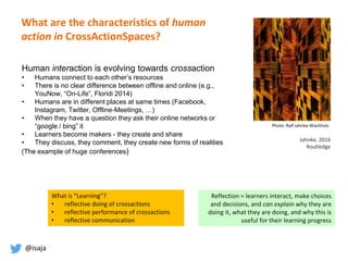 @isaja
Photo: Ralf Jahnke-Wachholz
Jahnke, 2016
Routledge
Human interaction is evolving towards crossaction
• Humans connect to each other’s resources
• There is no clear difference between offline and online (e.g.,
YouNow, “On-Life”, Floridi 2014)
• Humans are in different places at same times (Facebook,
Instagram, Twitter, Offline-Meetings, …)
• When they have a question they ask their online networks or
“google / bing” it
• Learners become makers - they create and share
• They discuss, they comment, they create new forms of realities
(The example of huge conferences)
Reflection = learners interact, make choices
and decisions, and can explain why they are
doing it, what they are doing, and why this is
useful for their learning progress
What is “Learning”?
• reflective doing of crossactions
• reflective performance of crossactions
• reflective communication
What are the characteristics of human
action in CrossActionSpaces?
 