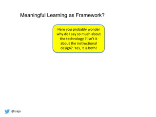 @isaja
Meaningful Learning as Framework?
Here you probably wonder
why do I say so much about
the technology ? Isn’t it
about the instructional
design? Yes, it is both!
 