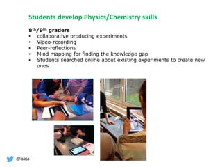 @isaja
8th/9th graders
• collaborative producing experiments
• Video-recording
• Peer-reflections
• Mind mapping for finding the knowledge gap
• Students searched online about existing experiments to create new
ones
Students develop Physics/Chemistry skills
 