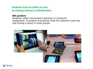 @isaja
Students learn to reflect on arts
by making reviews in collaboration
8th graders
Students collect ‘provocative’ painting in a museum;
Assignment: to analyze and discuss what the audience could say
and writing a report in small groups
 