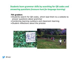 @isaja
Students learn grammar skills by searching for QR codes and
answering questions (treasure hunt for language learning)
7th graders
• Students search for QR codes, which lead them to a website to
answer questions about grammar
• Combining learning outdoors and classroom learning
• Student reflections about the process
 