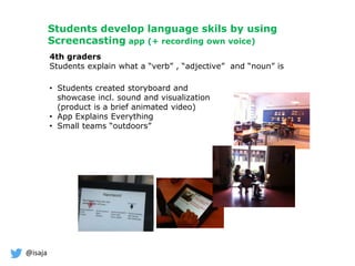 @isaja
Students develop language skils by using
Screencasting app (+ recording own voice)
4th graders
Students explain what a “verb” , “adjective” and “noun” is
• Students created storyboard and
showcase incl. sound and visualization
(product is a brief animated video)
• App Explains Everything
• Small teams “outdoors”
 