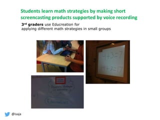@isaja
Students learn math strategies by making short
screencasting products supported by voice recording
3rd graders use Educreation for
applying different math strategies in small groups
 