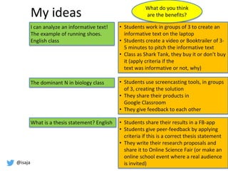 @isaja
My ideas
I can analyze an informative text!
The example of running shoes.
English class
The dominant N in biology class
What is a thesis statement? English
• Students work in groups of 3 to create an
informative text on the laptop
• Students create a video or Booktrailer of 3-
5 minutes to pitch the informative text
• Class as Shark Tank, they buy it or don’t buy
it (apply criteria if the
text was informative or not, why)
• Students use screencasting tools, in groups
of 3, creating the solution
• They share their products in
Google Classroom
• They give feedback to each other
• Students share their results in a FB-app
• Students give peer-feedback by applying
criteria if this is a correct thesis statement
• They write their research proposals and
share it to Online Science Fair (or make an
online school event where a real audience
is invited)
What do you think
are the benefits?
 