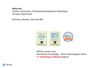 @isaja
About me
Teacher, Researcher, Professional Development Workshops
(15 years experience)
Germany, Sweden, Columbia MO
EdTech.missouri.edu
Educational Technology – M.Ed. study program online
 Technology in Schools program
 