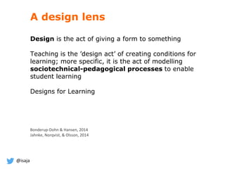@isaja
A design lens
Design is the act of giving a form to something
Teaching is the ’design act’ of creating conditions for
learning; more specific, it is the act of modelling
sociotechnical-pedagogical processes to enable
student learning
Designs for Learning
Bonderup-Dohn & Hansen, 2014
Jahnke, Norqvist, & Olsson, 2014
 