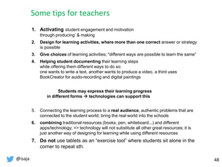 @isaja 48
1. Activating student engagement and motivation
through producing’ & making
2. Design for learning activities, where more than one correct answer or strategy
is possible
3. Give choices of learning activities; "different ways are possible to learn the same”
4. Helping student documenting their learning steps
while offering them different ways to do so:
one wants to write a text, another wants to produce a video, a third uses
BookCreator for auido-recording and digital paintings
Students may express their learning progress
in different forms  technologies can support this
5. Connecting the learning process to a real audience, authentic problems that are
connected to the student world, bring the real world into the schools
6. combining traditional resources (books, pen, whiteboard...) and different
apps/technology; => technology will not substitute all other great resources; it is
just another way of designing for learning while using different resources
7. Do not use tablets as an “exercise tool” where students sit alone in the
corner to repeat sth.
Some tips for teachers
 