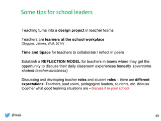 @isaja 49
Teaching turns into a design project in teacher teams
Teachers are learners at the school workplace
(Goggins, Jahnke, Wulf, 2014)
Time and Space for teachers to collaborate / reflect in peers
Establish a REFLECTION MODEL for teachers in teams where they get the
opportunity to discuss their daily classroom experiences honestly (overcome
student-teacher-loneliness)
Discussing and developing teacher roles and student roles – there are different
expectations! Teachers, lead users, pedagogical leaders, students, etc. discuss
together what good learning situations are - discuss it in your school
Some tips for school leaders
 