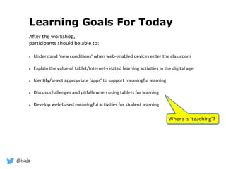 @isaja
Learning Goals For Today
After the workshop,
participants should be able to:
 Understand ‘new conditions’ when web-enabled devices enter the classroom
 Explain the value of tablet/Internet-related learning activities in the digital age
 Identify/select appropriate ‘apps’ to support meaningful learning
 Discuss challenges and pitfalls when using tablets for learning
 Develop web-based meaningful activities for student learning
Where is ’teaching’?
 