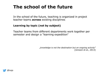 @isaja
The school of the future
In the school of the future, teaching is organized in project
teacher teams across existing disciplines
Learning by topic (not by subject)
Teacher teams from different departments work together per
semester and design a "learning expedition"
„knowledge is not the destination but an ongoing activity”
(Jonsson et al., 2013)
 