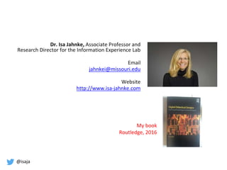 @isaja
Dr. Isa Jahnke, Associate Professor and
Research Director for the Information Experience Lab
Email
jahnkei@missouri.edu
Website
http://www.isa-jahnke.com
My book
Routledge, 2016
 
