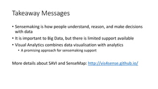 Takeaway Messages
• Sensemaking is how people understand, reason, and make decisions
with data
• It is important to Big Data, but there is limited support available
• Visual Analytics combines data visualisation with analytics
• A promising approach for sensemaking support
More details about SAVI and SenseMap: http://vis4sense.github.io/
 