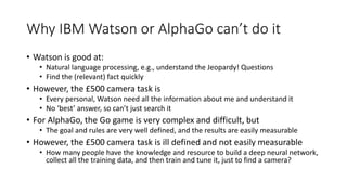 Why IBM Watson or AlphaGo can’t do it
• Watson is good at:
• Natural language processing, e.g., understand the Jeopardy! Questions
• Find the (relevant) fact quickly
• However, the £500 camera task is
• Every personal, Watson need all the information about me and understand it
• No ‘best’ answer, so can’t just search it
• For AlphaGo, the Go game is very complex and difficult, but
• The goal and rules are very well defined, and the results are easily measurable
• However, the £500 camera task is ill defined and not easily measurable
• How many people have the knowledge and resource to build a deep neural network,
collect all the training data, and then train and tune it, just to find a camera?
 
