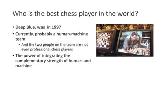 Who is the best chess player in the world?
• Deep Blue, was in 1997
• Currently, probably a human-machine
team
• And the two people on the team are not
even professional chess players
• The power of integrating the
complementary strength of human and
machine
 