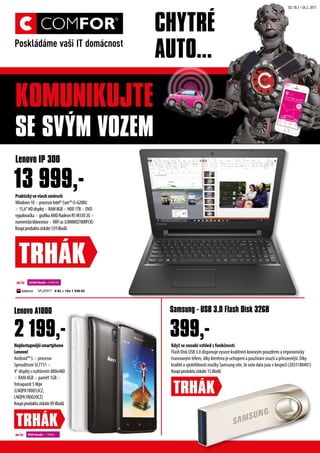 Nejdostupnj?smartphone
Lenovo!
Android? 5  procesor
Spreadtrum SC7731 
4 displej s rozli?enm 800x480
 RAM 8GB  pam? 1GB 
fotoapart 5 Mpx
(LNQPA1R0033CZ,
LNQPA1R0020CZ)
Koupproduktuzskte89iBod?
Lenovo A1000
Kdy? se snoub vzhled s funk?nost
Flash Disk USB 3.0 disponuje vysoce kvalitnm kovov?m pouzdrem a ergonomicky
tvarovan?m tlem, dky ktermu je uchopen a pou?vn snaz? a p?irozenj?. Dky
kvalit a spolehlivosti zna?ky Samsung vte, ?e va?e data jsou v bezpe? (2055180401)
Koupproduktuzskte15iBod?
399,-
Samsung - USB 3.0 Flash Disk 32GB
Praktick?vev?echsmrech
Windows10procesorIntel?Core?i5-6200U
15,6HDdisplejRAM8GBHDD1TBDVD
vypalova?kagrafikaAMDRadeonR5M3302G
numerickklvesniceWiFiac(LNN80Q700RFCK)
Koupproduktuzskte559iBod?
Lenovo IP 300
TRH?K
SPL?TKY* 0 K? + 10x 1 540 K?
22500 ibod? + 8 999 K?
9000 ibod? + 199 K?
TRH?K
02/ 30.1.C26.2. 2017
2 199,-
13 999,-
TRH?K
KOMUNIKUJTE
SE SV?M VOZEM
CHYTR?
AUTO...
 