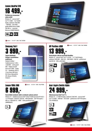 V?konn? procesor Intel? Core? 6.
Windows 10  12 OQD IPS displej s rozli?enm 2160x1440  procesor Intel?
Core? i5-6200U  RAM 8GB SSD 256GB  grafick karta ?Intel? HD Graphics
520 (1870600526)
	
Spojen hlednho
designu s neuv?itelnou
prakti?nost
Android 4.4 KitKat 
4-jdrov? procesor 1,3GHz 
1,5GB RAM  vnit?n pam?
8GB  Podpora microSD
karet a? do 128GB  Displej:
9.6  Konektivita: USB 2.0,
3.5mm Stereo,WiFi b/g/n,
Wi-Fi Direct, Bluetooth4.0,
GPS, Glonass (95SG650,
95SG651)
Perfektn pro streamovn
online mdi!
Windows 10  procesor Intel?
Core? i5-7200U  15,6 Full HD
displej s rozli?enm 1920x1080
 RAM 8GB  SSD 256GB 
grafika NVIDIA GeForce 920MX
2GB,WiFi ac  numerick
klvesnice (LNN80TV00A6CK)
Acer Aspire Switch Alpha
Samsung Tab E
Lenovo IdeaPad 310
3 990,-
SPL?TKY* 0 K? + 10x 1 540 K?
SPL?TKY* 0 K? + 10x 2 750 K?
Konvertibiln notebook- tablet a notebook v jednom za?zen
Windows 10  ?ty?jdrov? processor Intel? Celeron? N2940 (passmark CPU 1823) 
11,6 HD displej s rozli?enm 1366x768  RAM 2GB/64GB  Intel? HD Graphics 
WiFi a/c  Bluetooth 4.0  HDMI  ?te?ka pam?ov?ch karet
(80M0006ACK)
Lenovo YOGA 300
6 999,-
Oto?n? kloub o 360pro maximln flexibilitu
Windows 10  procesor Intel? Core? i3-5010U  13,3 Full HD displej s
rozli?enm 1920x1080  RAM 4 GB  SSHD 500GB + 8GB SSD grafick karta
Intel HD 520 WiFi ac (M2Y38EA)
HP Pavilion x360
13 999,-
16 499,-
24 999,-
+
SPL?TKY* 0 K? + 10x 1 818 K?
SPL?TKY* 0 K? + 10x 770 K?
 