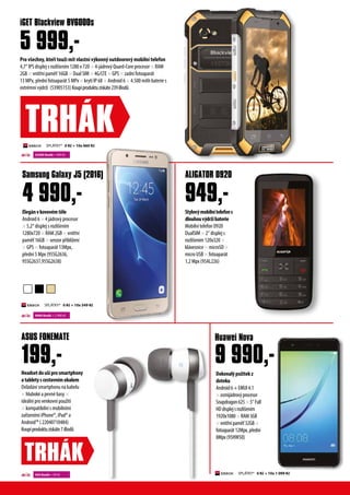 Pro v?echny, kte? tou? mt vlastn v?konn? outdoorov? mobiln telefon
4,7 IPS displej s rozli?enm 1280 x 720  4-jdrov? Quard-Core procesor  RAM
2GB  vnit?n pam? 16GB  Dual SIM  4G/LTE  GPS  zadn fotoapart
13 MPx, p?edn fotoapart 5 MPx  kryt IP 68  Android 6  4.500 mAh baterie s
extrmn v?dr? (53905153) Koupproduktuzskte239iBod?
iGET Blackview BV6000s
5 999,-
TRH?K
Headsetdou?prosmartphony
atabletyscestovnmobalem
Ovldn smartphonu na kabelu
 hlubok a pevn basy 
ideln pro venkovn pou?it
 kompatibiln s mobilnmi
za?zenmi iPhone?, iPad? a
Android? ( 22040710484)
Koupproduktuzskte7iBod?
Dokonal?po?itekz
doteku
Android6+EMUI4.1
osmijdrov?procesor
Snapdragon6255Full
HDdisplejsrozli?enm
1920x1080RAM3GB
vnit?npam?32GB
fotoapart12Mpx,p?edn
8Mpx(95HW50)
Stylov?mobilntelefons
dlouhouv?dr?baterie
Mobiln telefon D920
DualSIM  2 displej s
rozli?enm 120x320 
klvesnice  microSD 
micro USB  fotoapart
1,2 Mpx (95AL226)
Elegnvkovovmtle
Android 6  4 jdrov? procesor
 5,2 displej s rozli?enm
1280x720  RAM 2GB  vnit?n
pam? 16GB  senzor p?ibl?en
 GPS  fotoapart 13Mpx,
p?edn 5 Mpx (95SG2636,
95SG2637,95SG2638)
ASUS FONEMATE Huawei Nova
ALIGATOR D920Samsung Galaxy J5 (2016)
9 990,-
949,-4 990,-
22500 ibod? + 999 K?
9000 ibod? + 2 990 K?
450 ibod? + 99 K?
TRH?K
199,-
SPL?TKY* 0 K? + 10x 660 K?
SPL?TKY* 0 K? + 10x 549 K?
SPL?TKY* 0 K? + 10x 1 099 K?
 
